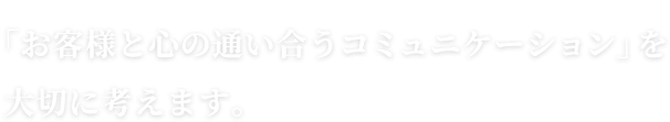 「お客様と心の通い合うコミュニケーション」を大切に考えます。